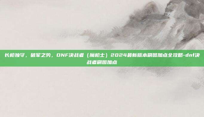 长枪独守，破军之势，DNF决战者（魔枪士）2024最新版本刷图加点全攻略-dnf决战者刷图加点