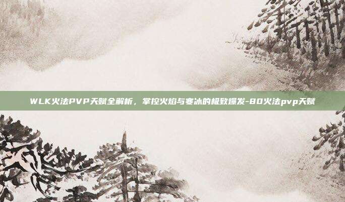 WLK火法PVP天赋全解析,掌控火焰与寒冰的极致爆发-80火法pvp天赋