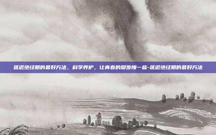 延迟绝经期的最好方法，科学养护，让青春的脚步慢一些-延迟绝经期的最好方法