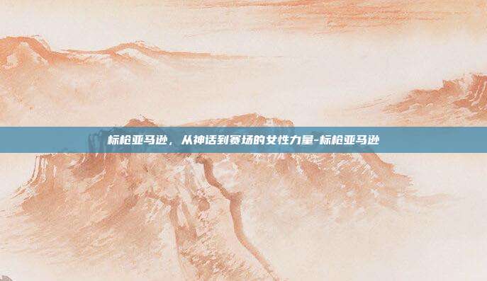 标枪亚马逊，从神话到赛场的女性力量-标枪亚马逊