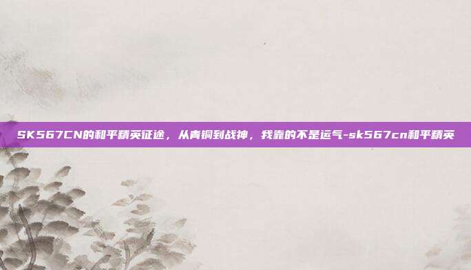 SK567CN的和平精英征途,从青铜到战神,我靠的不是运气-sk567cn和平精英