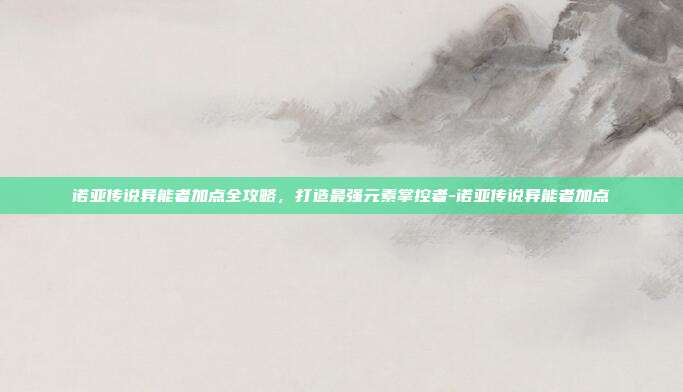 诺亚传说异能者加点全攻略，打造最强元素掌控者-诺亚传说异能者加点