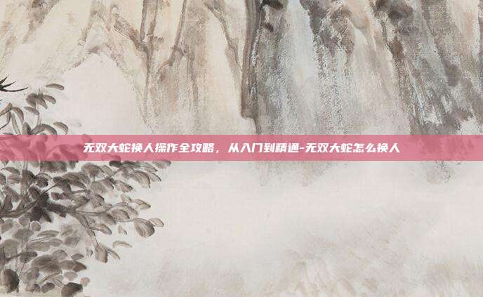 无双大蛇换人操作全攻略，从入门到精通-无双大蛇怎么换人