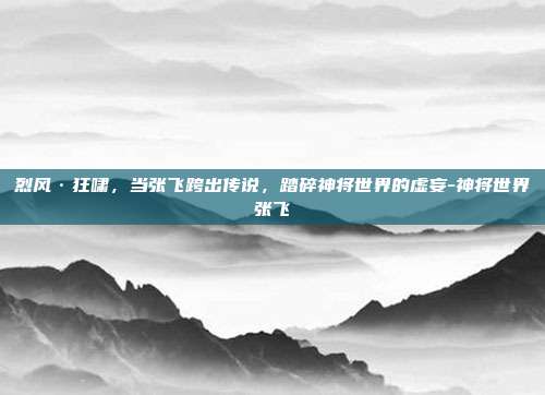 烈风·狂啸,当张飞跨出传说,踏碎神将世界的虚妄-神将世界张飞