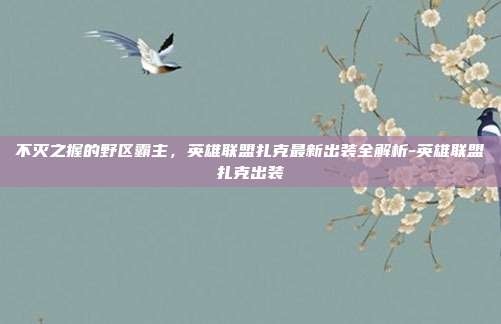 不灭之握的野区霸主，英雄联盟扎克最新出装全解析-英雄联盟扎克出装