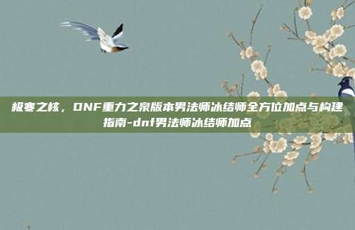 极寒之核，DNF重力之泉版本男法师冰结师全方位加点与构建指南-dnf男法师冰结师加点