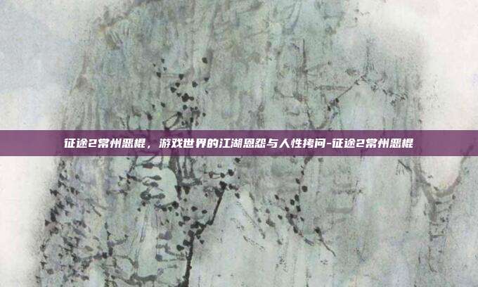 征途2常州恶棍，游戏世界的江湖恩怨与人性拷问-征途2常州恶棍