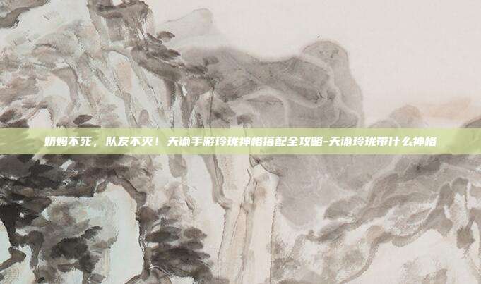 奶妈不死，队友不灭！天谕手游玲珑神格搭配全攻略-天谕玲珑带什么神格
