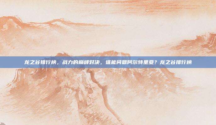 龙之谷排行榜，战力的巅峰对决，谁能问鼎阿尔特里亚？龙之谷排行榜