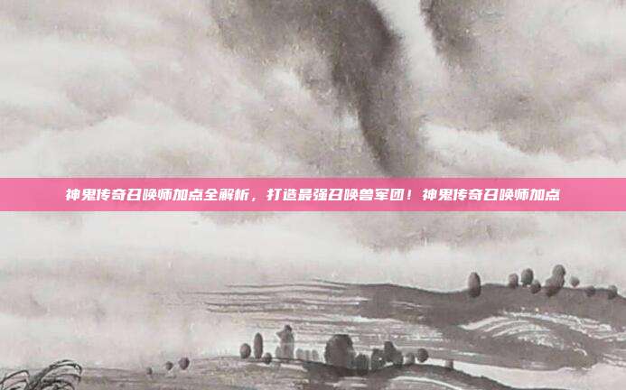 神鬼传奇召唤师加点全解析，打造最强召唤兽军团！神鬼传奇召唤师加点