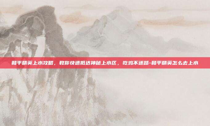 和平精英上水攻略，教你快速抵达神秘上水区，吃鸡不迷路-和平精英怎么去上水