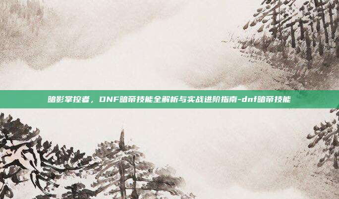 暗影掌控者,DNF暗帝技能全解析与实战进阶指南-dnf暗帝技能
