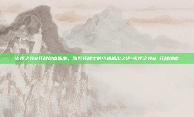 火炬之光2狂战加点指南，暗影狂战士的终极输出之道-火炬之光2 狂战加点