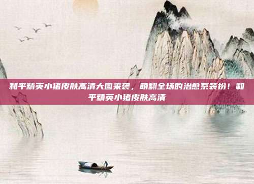和平精英小猪皮肤高清大图来袭，萌翻全场的治愈系装扮！和平精英小猪皮肤高清