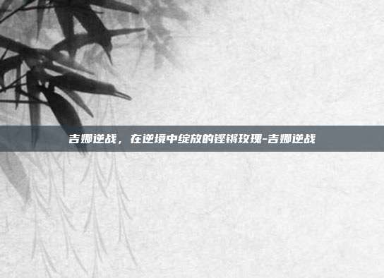 吉娜逆战，在逆境中绽放的铿锵玫瑰-吉娜逆战