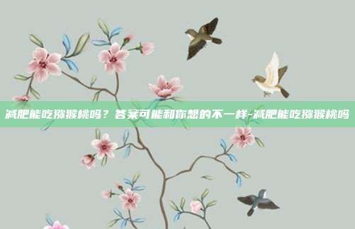减肥能吃猕猴桃吗？答案可能和你想的不一样-减肥能吃猕猴桃吗