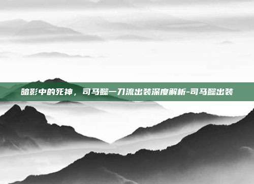 暗影中的死神，司马懿一刀流出装深度解析-司马懿出装