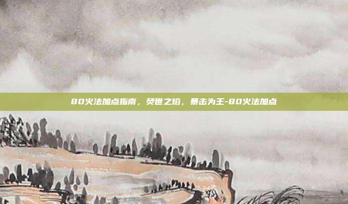 80火法加点指南，焚世之焰，暴击为王-80火法加点