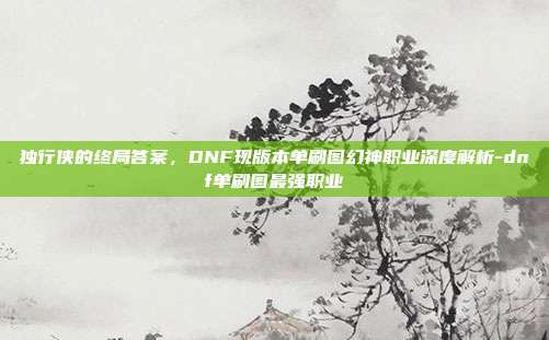 独行侠的终局答案，DNF现版本单刷图幻神职业深度解析-dnf单刷图最强职业