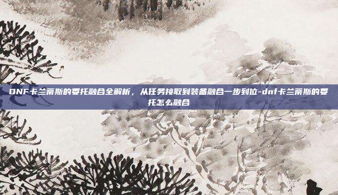 DNF卡兰蒂斯的委托融合全解析，从任务接取到装备融合一步到位-dnf卡兰蒂斯的委托怎么融合