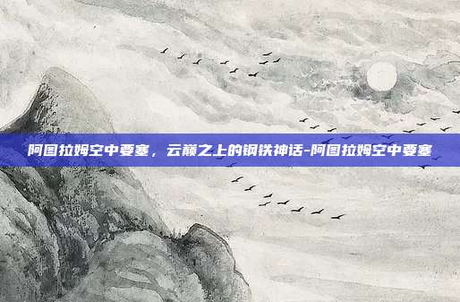 阿图拉姆空中要塞，云巅之上的钢铁神话-阿图拉姆空中要塞
