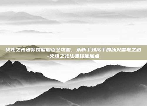 火炬之光法师技能加点全攻略,从新手到高手的冰火雷电之路-火炬之光法师技能加点