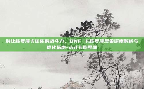 别让称号薄卡住你的战斗力，DNF 卡称号薄现象深度解析与优化指南-dnf卡称号薄