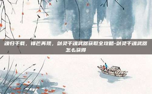魂归千载，锋芒再现，剑灵千魂武器获取全攻略-剑灵千魂武器怎么获得