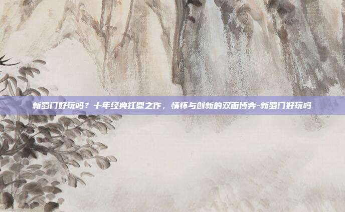 新蜀门好玩吗?十年经典扛鼎之作,情怀与创新的双面博弈-新蜀门好玩吗
