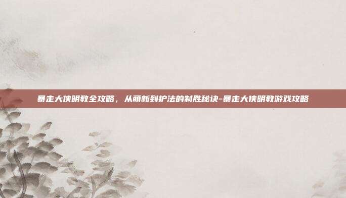 暴走大侠明教全攻略，从萌新到护法的制胜秘诀-暴走大侠明教游戏攻略