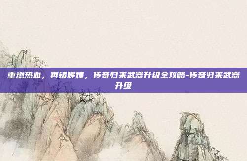 重燃热血，再铸辉煌，传奇归来武器升级全攻略-传奇归来武器升级