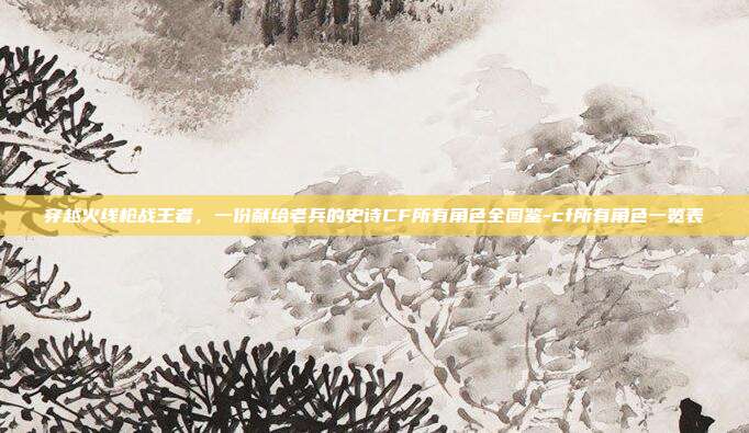 穿越火线枪战王者，一份献给老兵的史诗CF所有角色全图鉴-cf所有角色一览表