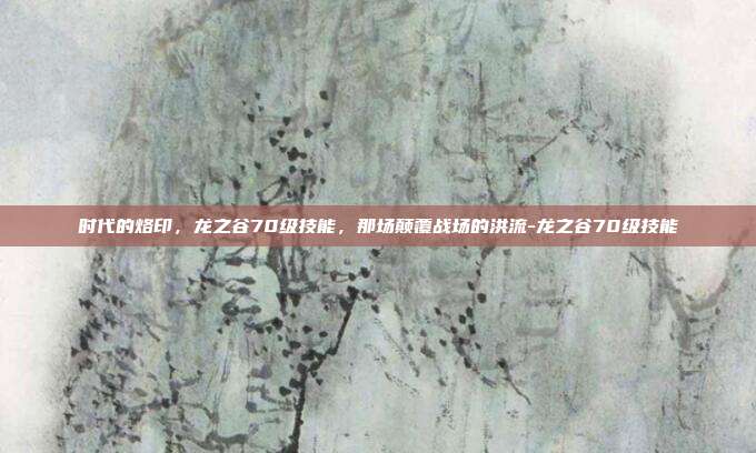 时代的烙印，龙之谷70级技能，那场颠覆战场的洪流-龙之谷70级技能