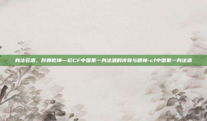身法若酒，醉舞乾坤—论CF中国第一身法酒的传奇与精神-cf中国第一身法酒