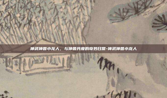 神武神兽小龙人，与神兽共度的奇妙日常-神武神兽小龙人