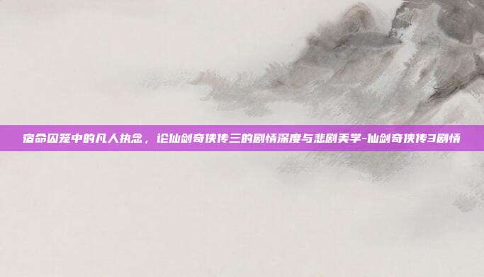 宿命囚笼中的凡人执念，论仙剑奇侠传三的剧情深度与悲剧美学-仙剑奇侠传3剧情