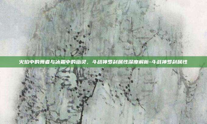 火焰中的舞者与冰霜中的幽灵，斗战神罗刹属性深度解析-斗战神罗刹属性