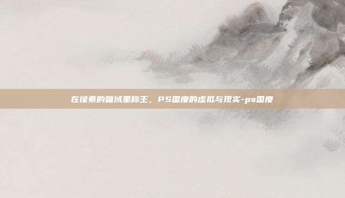 在像素的疆域里称王，PS国度的虚拟与现实-ps国度