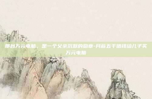 那台万元电脑,是一个父亲沉默的勋章-月薪五千借钱给儿子买万元电脑