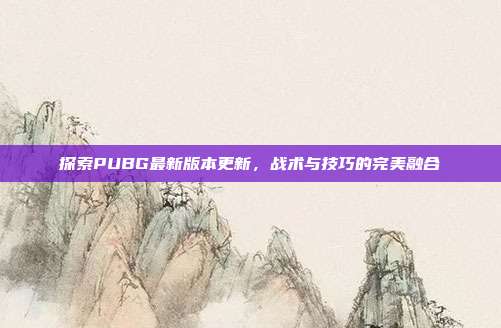 探索PUBG最新版本更新，战术与技巧的完美融合