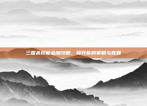 三国杀技能叠加攻略，提升你的策略与胜算