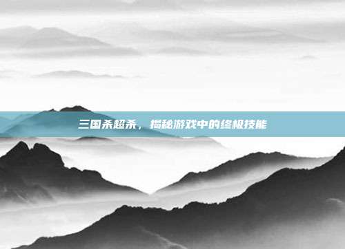 三国杀超杀,揭秘游戏中的终极技能