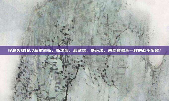 穿越火线12.7版本更新，新地图、新武器、新玩法，带你体验不一样的战斗乐趣！