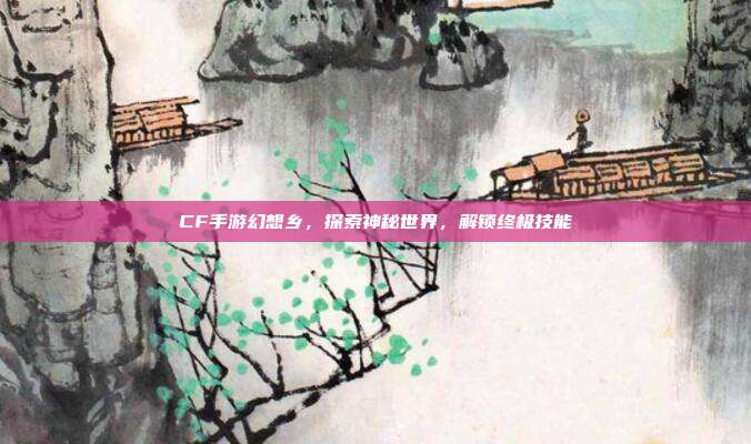 CF手游幻想乡，探索神秘世界，解锁终极技能