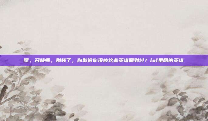 嘿，召唤师，别装了，你敢说你没被这些英雄萌到过？lol里萌的英雄