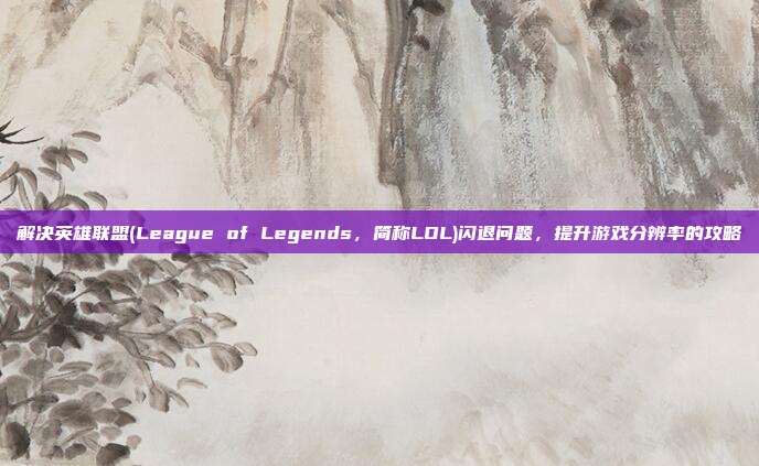 解决英雄联盟(League of Legends,简称LOL)闪退问题,提升游戏分辨率的攻略