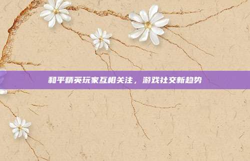 和平精英玩家互相关注,游戏社交新趋势