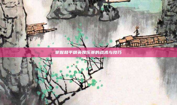 掌握和平精英娱乐赛的战术与技巧