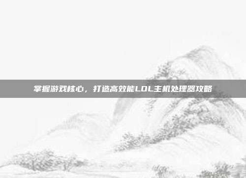 掌握游戏核心,打造高效能LOL主机处理器攻略