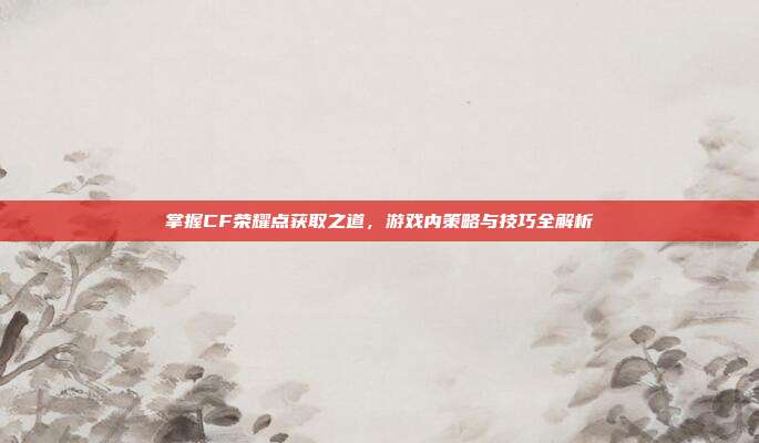 掌握CF荣耀点获取之道,游戏内策略与技巧全解析